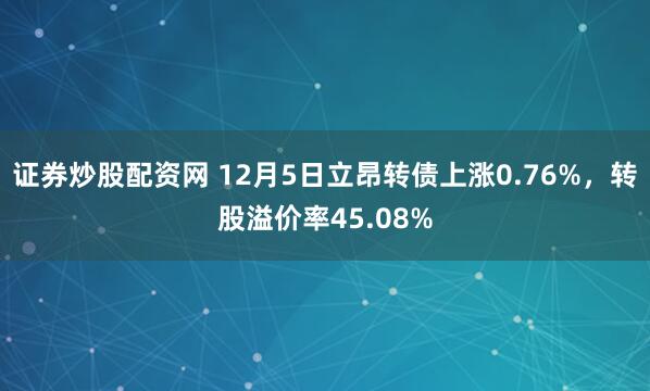 证券炒股配资网 12月5日立昂转债上涨0.76%，转股溢价率45.08%