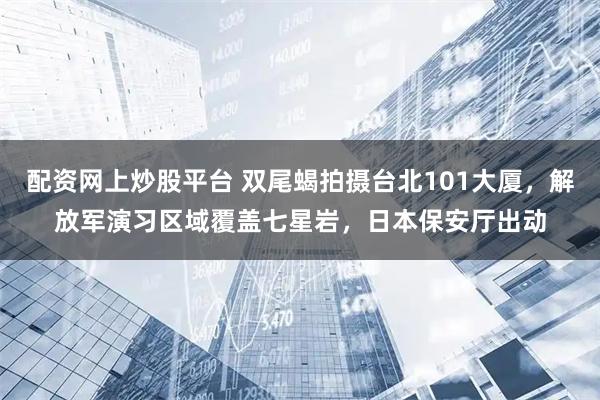 配资网上炒股平台 双尾蝎拍摄台北101大厦，解放军演习区域覆盖七星岩，日本保安厅出动