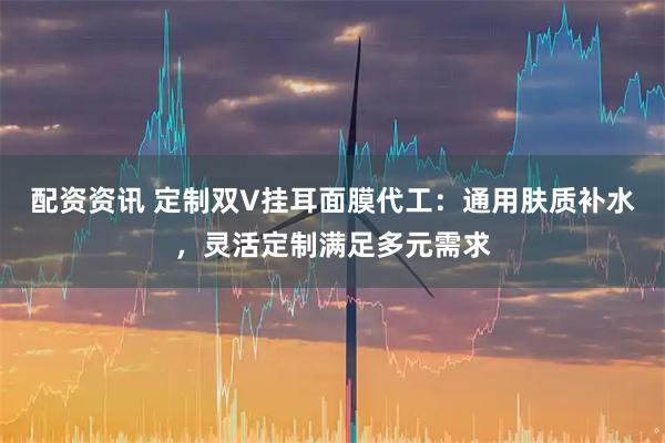 配资资讯 定制双V挂耳面膜代工：通用肤质补水，灵活定制满足多元需求