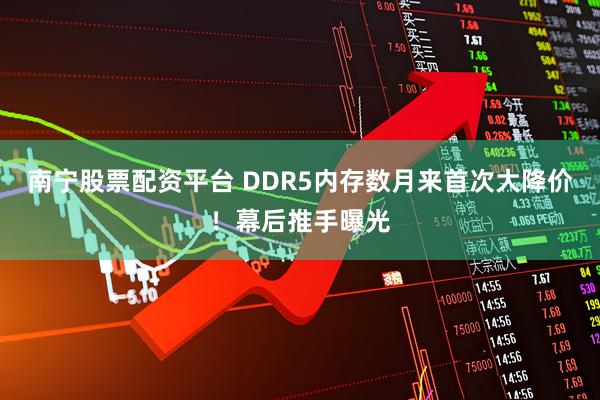 南宁股票配资平台 DDR5内存数月来首次大降价！幕后推手曝光