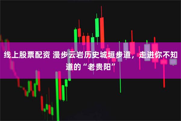 线上股票配资 漫步云岩历史城垣步道，走进你不知道的“老贵阳”